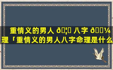 重情义的男人 🦊 八字 🌼 命理「重情义的男人八字命理是什么」